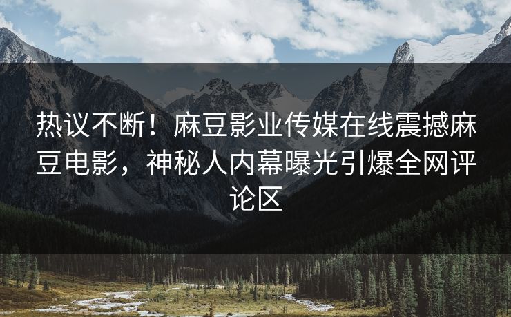 热议不断！麻豆影业传媒在线震撼麻豆电影，神秘人内幕曝光引爆全网评论区