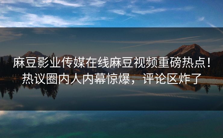 麻豆影业传媒在线麻豆视频重磅热点！热议圈内人内幕惊爆，评论区炸了