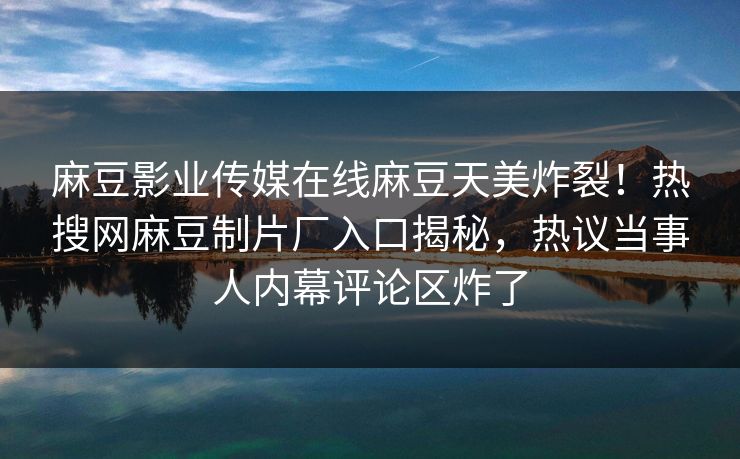 麻豆影业传媒在线麻豆天美炸裂！热搜网麻豆制片厂入口揭秘，热议当事人内幕评论区炸了