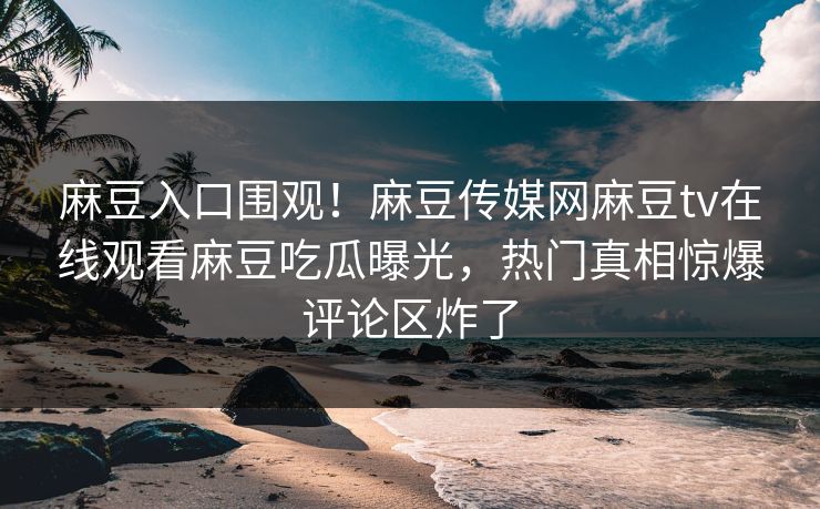 麻豆入口围观！麻豆传媒网麻豆tv在线观看麻豆吃瓜曝光，热门真相惊爆评论区炸了