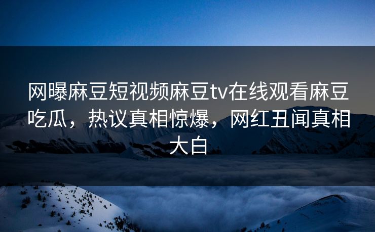 网曝麻豆短视频麻豆tv在线观看麻豆吃瓜，热议真相惊爆，网红丑闻真相大白