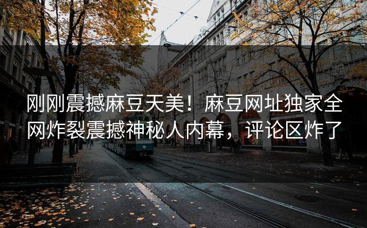 刚刚震撼麻豆天美！麻豆网址独家全网炸裂震撼神秘人内幕，评论区炸了