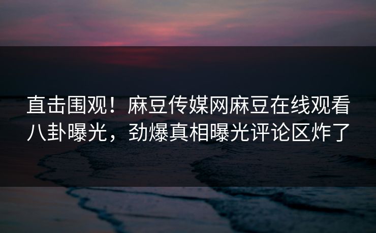直击围观！麻豆传媒网麻豆在线观看八卦曝光，劲爆真相曝光评论区炸了