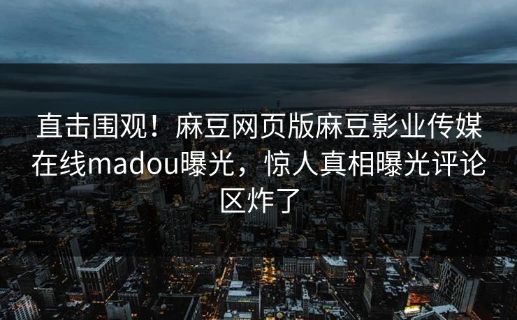 直击围观！麻豆网页版麻豆影业传媒在线madou曝光，惊人真相曝光评论区炸了