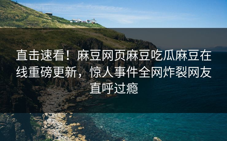 直击速看！麻豆网页麻豆吃瓜麻豆在线重磅更新，惊人事件全网炸裂网友直呼过瘾