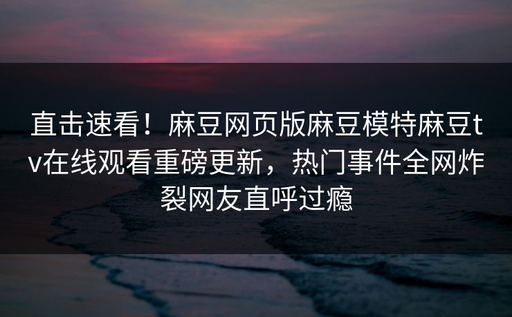 直击速看！麻豆网页版麻豆模特麻豆tv在线观看重磅更新，热门事件全网炸裂网友直呼过瘾