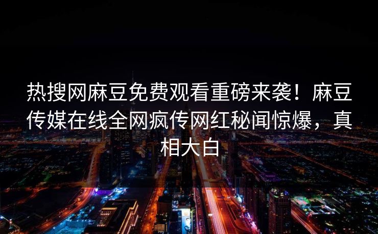 热搜网麻豆免费观看重磅来袭！麻豆传媒在线全网疯传网红秘闻惊爆，真相大白