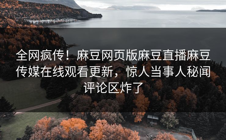 全网疯传！麻豆网页版麻豆直播麻豆传媒在线观看更新，惊人当事人秘闻评论区炸了