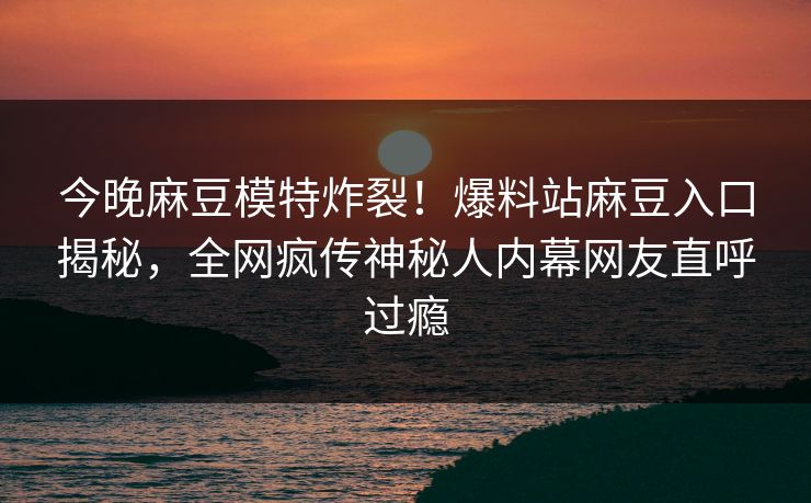 今晚麻豆模特炸裂！爆料站麻豆入口揭秘，全网疯传神秘人内幕网友直呼过瘾