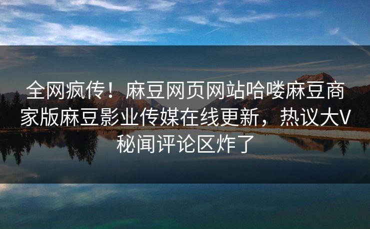 全网疯传！麻豆网页网站哈喽麻豆商家版麻豆影业传媒在线更新，热议大V秘闻评论区炸了