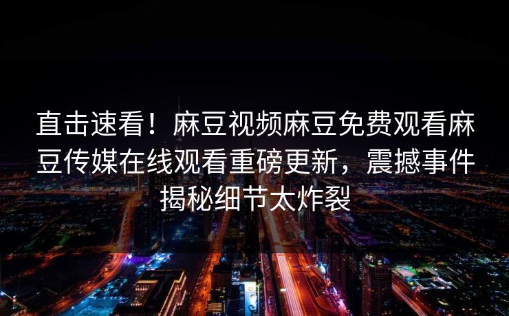 直击速看！麻豆视频麻豆免费观看麻豆传媒在线观看重磅更新，震撼事件揭秘细节太炸裂