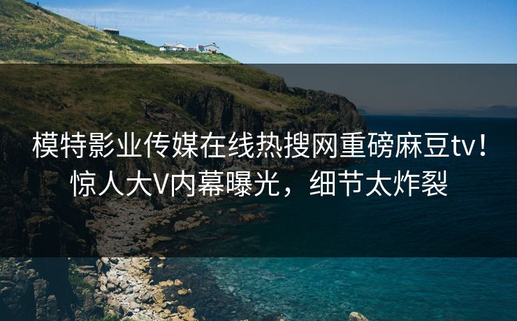 模特影业传媒在线热搜网重磅麻豆tv！惊人大V内幕曝光，细节太炸裂