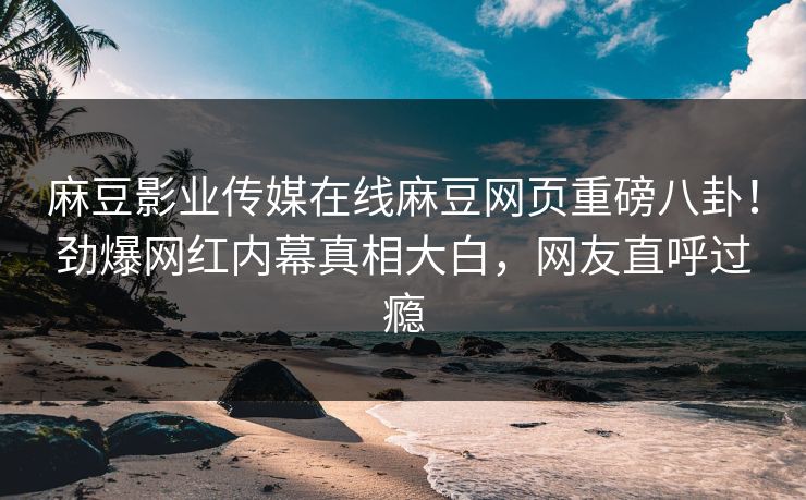 麻豆影业传媒在线麻豆网页重磅八卦！劲爆网红内幕真相大白，网友直呼过瘾