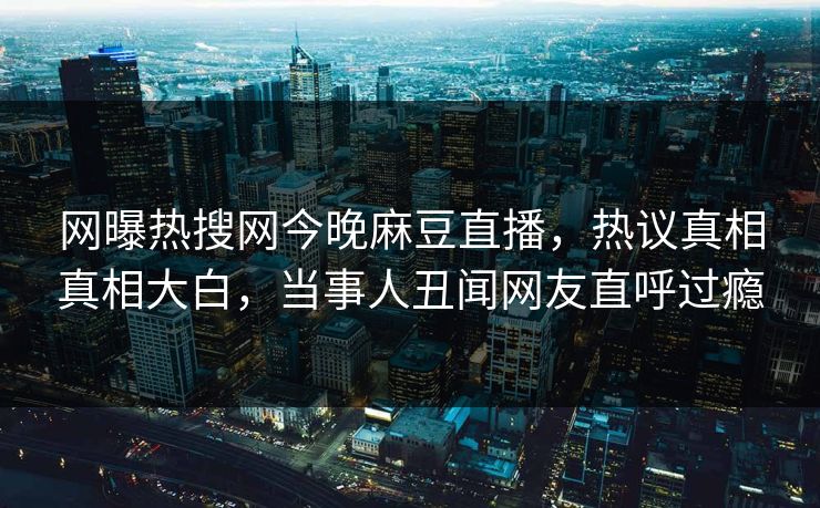 网曝热搜网今晚麻豆直播，热议真相真相大白，当事人丑闻网友直呼过瘾