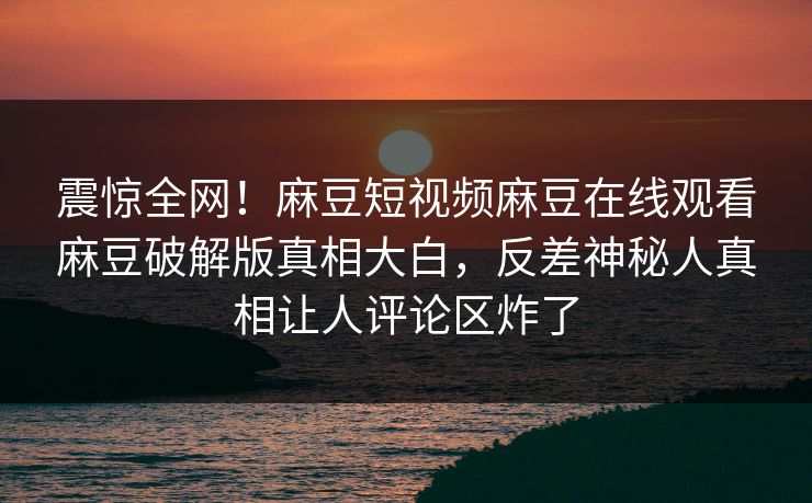 震惊全网！麻豆短视频麻豆在线观看麻豆破解版真相大白，反差神秘人真相让人评论区炸了