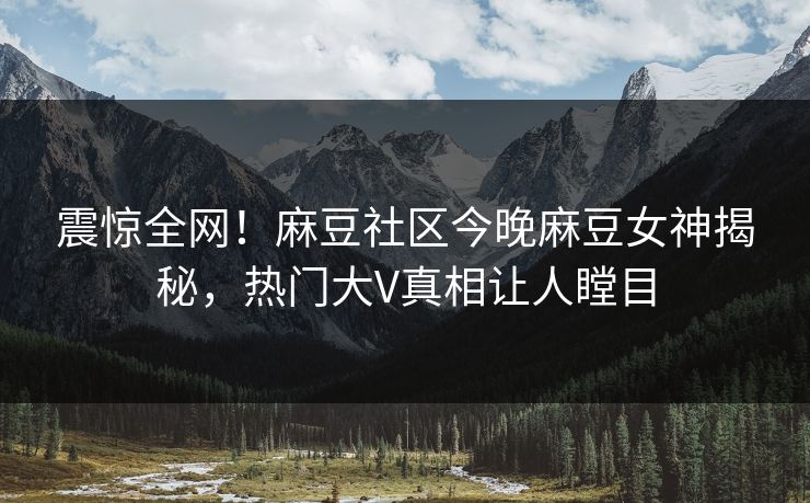 震惊全网！麻豆社区今晚麻豆女神揭秘，热门大V真相让人瞠目