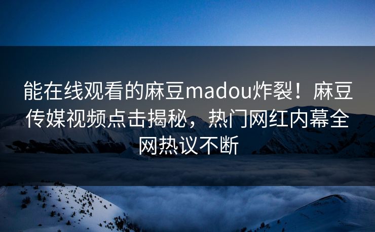 能在线观看的麻豆madou炸裂！麻豆传媒视频点击揭秘，热门网红内幕全网热议不断