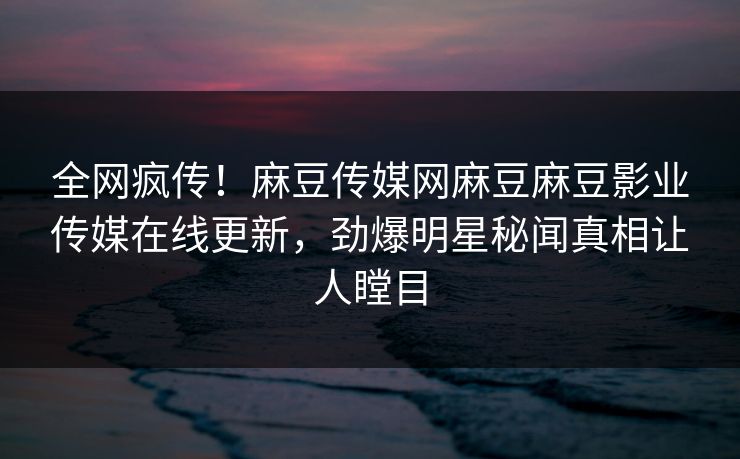 全网疯传！麻豆传媒网麻豆麻豆影业传媒在线更新，劲爆明星秘闻真相让人瞠目
