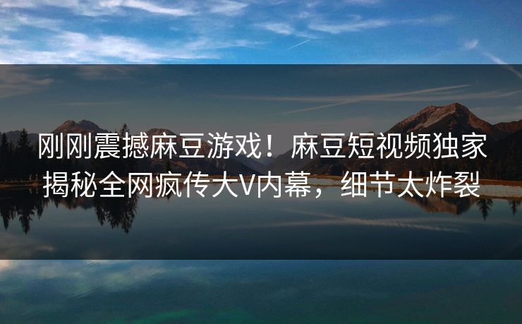 刚刚震撼麻豆游戏！麻豆短视频独家揭秘全网疯传大V内幕，细节太炸裂