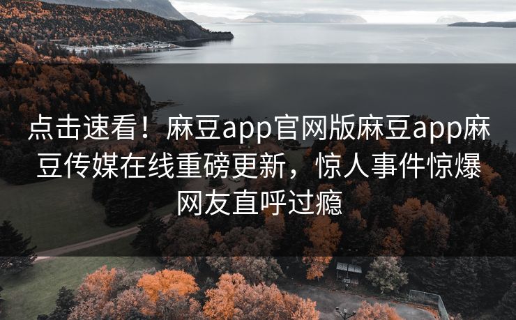 点击速看！麻豆app官网版麻豆app麻豆传媒在线重磅更新，惊人事件惊爆网友直呼过瘾