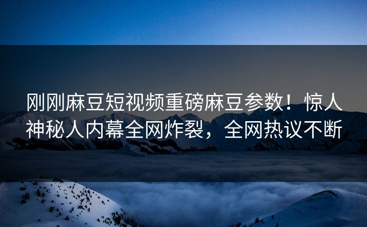 刚刚麻豆短视频重磅麻豆参数！惊人神秘人内幕全网炸裂，全网热议不断