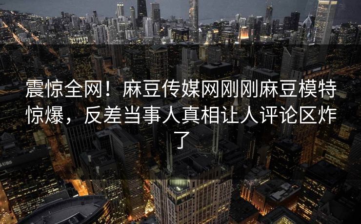 震惊全网！麻豆传媒网刚刚麻豆模特惊爆，反差当事人真相让人评论区炸了