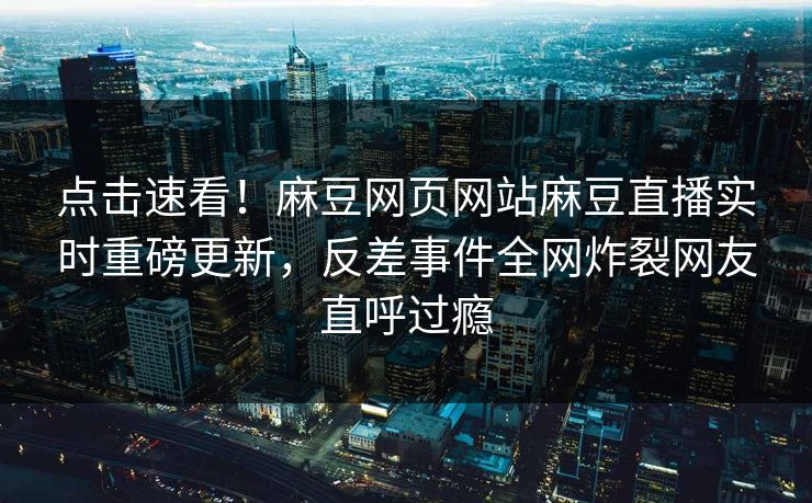 点击速看！麻豆网页网站麻豆直播实时重磅更新，反差事件全网炸裂网友直呼过瘾