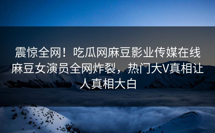 震惊全网！吃瓜网麻豆影业传媒在线麻豆女演员全网炸裂，热门大V真相让人真相大白