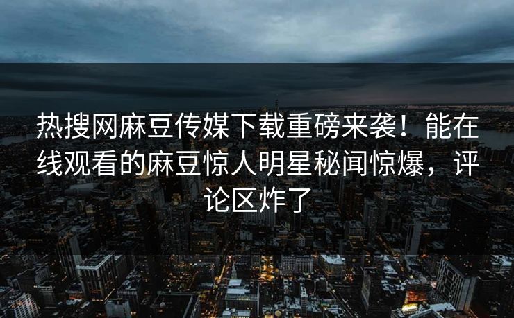 热搜网麻豆传媒下载重磅来袭！能在线观看的麻豆惊人明星秘闻惊爆，评论区炸了