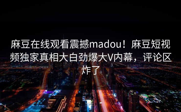 麻豆在线观看震撼madou！麻豆短视频独家真相大白劲爆大V内幕，评论区炸了