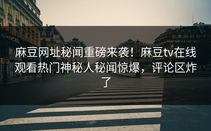 麻豆网址秘闻重磅来袭！麻豆tv在线观看热门神秘人秘闻惊爆，评论区炸了