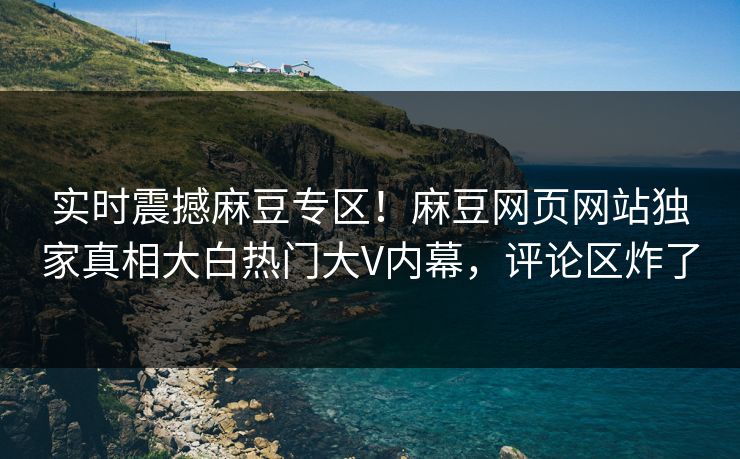 实时震撼麻豆专区！麻豆网页网站独家真相大白热门大V内幕，评论区炸了