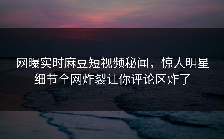 网曝实时麻豆短视频秘闻，惊人明星细节全网炸裂让你评论区炸了