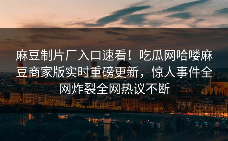 麻豆制片厂入口速看！吃瓜网哈喽麻豆商家版实时重磅更新，惊人事件全网炸裂全网热议不断