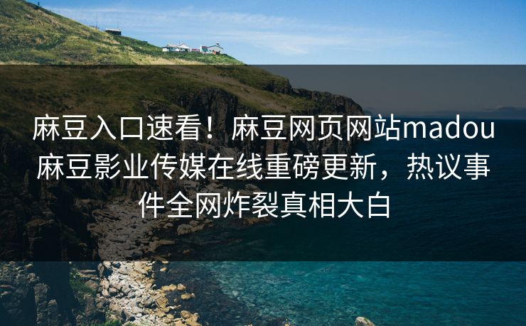 麻豆入口速看！麻豆网页网站madou麻豆影业传媒在线重磅更新，热议事件全网炸裂真相大白