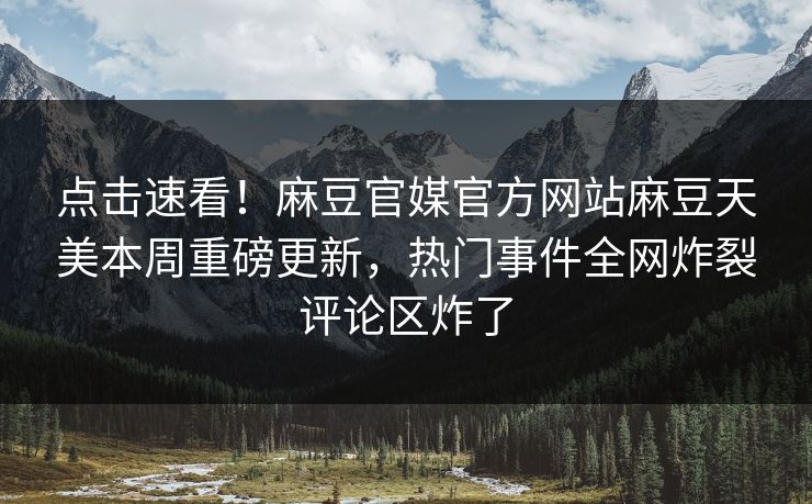 点击速看！麻豆官媒官方网站麻豆天美本周重磅更新，热门事件全网炸裂评论区炸了