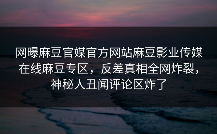 网曝麻豆官媒官方网站麻豆影业传媒在线麻豆专区，反差真相全网炸裂，神秘人丑闻评论区炸了