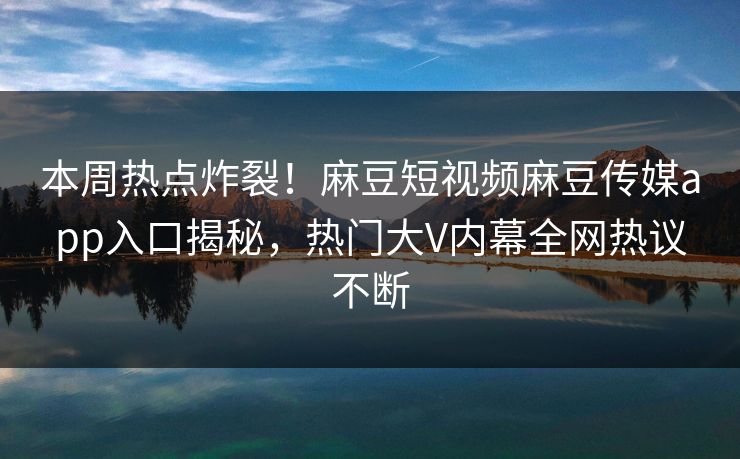 本周热点炸裂！麻豆短视频麻豆传媒app入口揭秘，热门大V内幕全网热议不断