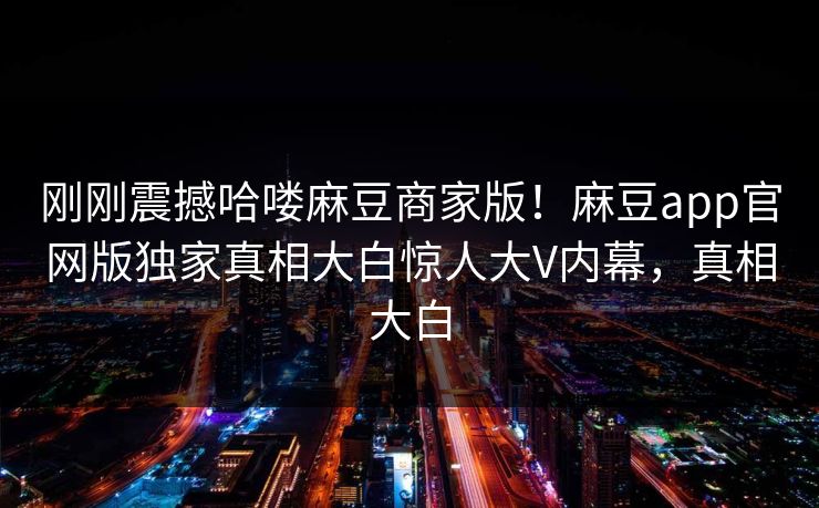 刚刚震撼哈喽麻豆商家版！麻豆app官网版独家真相大白惊人大V内幕，真相大白