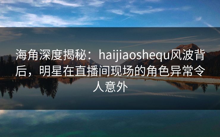 海角深度揭秘：haijiaoshequ风波背后，明星在直播间现场的角色异常令人意外