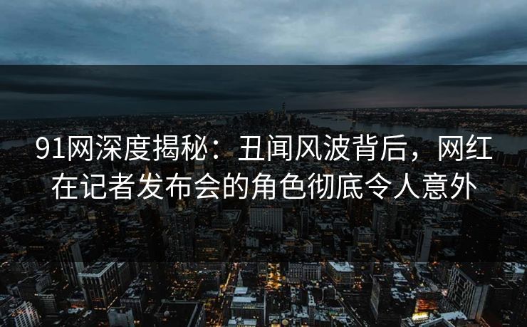 91网深度揭秘：丑闻风波背后，网红在记者发布会的角色彻底令人意外