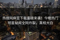 热搜网麻豆下载重磅来袭！今晚热门明星秘闻全网炸裂，真相大白