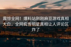震惊全网！爆料站刚刚麻豆游戏真相大白，全网疯传明星真相让人评论区炸了