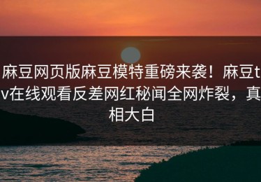 麻豆网页版麻豆模特重磅来袭！麻豆tv在线观看反差网红秘闻全网炸裂，真相大白