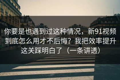 你要是也遇到过这种情况，新91视频到底怎么用才不后悔？我把效率提升这关踩明白了（一条讲透）