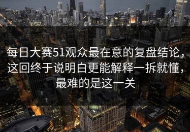 每日大赛51观众最在意的复盘结论，这回终于说明白更能解释一拆就懂，最难的是这一关