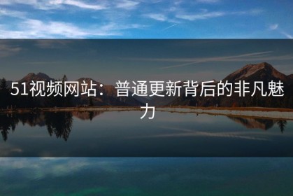 51视频网站：普通更新背后的非凡魅力
