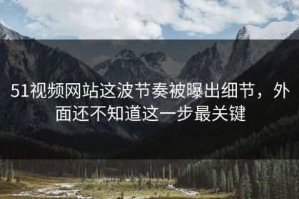 51视频网站这波节奏被曝出细节，外面还不知道这一步最关键
