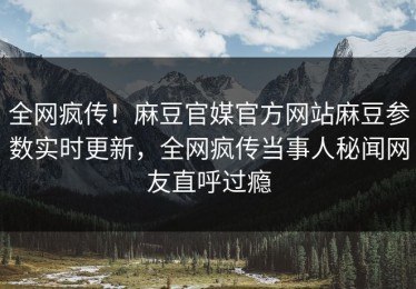 全网疯传！麻豆官媒官方网站麻豆参数实时更新，全网疯传当事人秘闻网友直呼过瘾