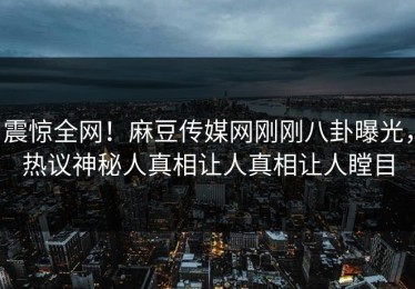 震惊全网！麻豆传媒网刚刚八卦曝光，热议神秘人真相让人真相让人瞠目